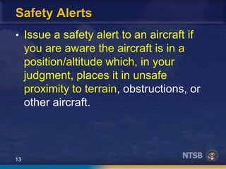 13
Safety Alerts
• Issue a safety alert to an aircraft if
you are aware the aircraft is in a
position/altitude which, in your
judgment, places it in unsafe
proximity to terrain, obstructions, or
other aircraft.
 