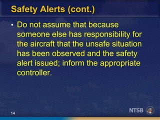 14
Safety Alerts (cont.)
• Do not assume that because
someone else has responsibility for
the aircraft that the unsafe situation
has been observed and the safety
alert issued; inform the appropriate
controller.
 