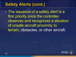 15
Safety Alerts (cont.)
• The issuance of a safety alert is a
first priority once the controller
observes and recognizes a situation
of unsafe aircraft proximity to
terrain, obstacles, or other aircraft.
 
