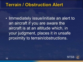 18
Terrain / Obstruction Alert
• Immediately issue/initiate an alert to
an aircraft if you are aware the
aircraft is at an altitude which, in
your judgment, places it in unsafe
proximity to terrain/obstructions.
 