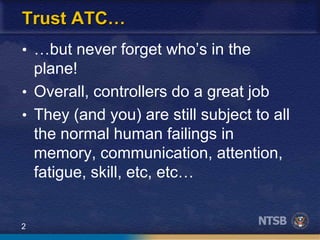 2
Trust ATC…
• …but never forget who’s in the
plane!
• Overall, controllers do a great job
• They (and you) are still subject to all
the normal human failings in
memory, communication, attention,
fatigue, skill, etc, etc…
 