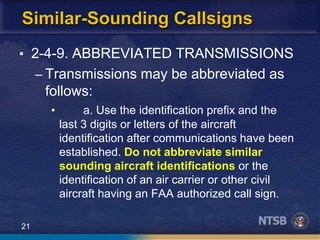 21
Similar-Sounding Callsigns
• 2-4-9. ABBREVIATED TRANSMISSIONS
– Transmissions may be abbreviated as
follows:
• a. Use the identification prefix and the
last 3 digits or letters of the aircraft
identification after communications have been
established. Do not abbreviate similar
sounding aircraft identifications or the
identification of an air carrier or other civil
aircraft having an FAA authorized call sign.
 