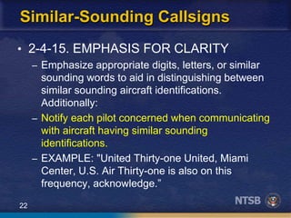 22
Similar-Sounding Callsigns
• 2-4-15. EMPHASIS FOR CLARITY
– Emphasize appropriate digits, letters, or similar
sounding words to aid in distinguishing between
similar sounding aircraft identifications.
Additionally:
– Notify each pilot concerned when communicating
with aircraft having similar sounding
identifications.
– EXAMPLE: "United Thirty-one United, Miami
Center, U.S. Air Thirty-one is also on this
frequency, acknowledge.”
 