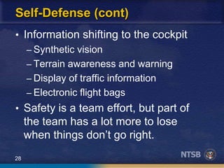 28
Self-Defense (cont)
• Information shifting to the cockpit
– Synthetic vision
– Terrain awareness and warning
– Display of traffic information
– Electronic flight bags
• Safety is a team effort, but part of
the team has a lot more to lose
when things don’t go right.
 