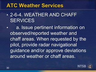 30
ATC Weather Services
• 2-6-4. WEATHER AND CHAFF
SERVICES
• a. Issue pertinent information on
observed/reported weather and
chaff areas. When requested by the
pilot, provide radar navigational
guidance and/or approve deviations
around weather or chaff areas.
 