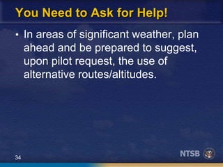 34
You Need to Ask for Help!
• In areas of significant weather, plan
ahead and be prepared to suggest,
upon pilot request, the use of
alternative routes/altitudes.
 