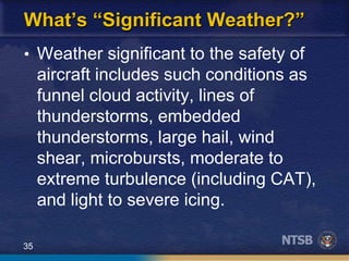 35
What’s “Significant Weather?”
• Weather significant to the safety of
aircraft includes such conditions as
funnel cloud activity, lines of
thunderstorms, embedded
thunderstorms, large hail, wind
shear, microbursts, moderate to
extreme turbulence (including CAT),
and light to severe icing.
 