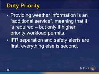 36
Duty Priority
• Providing weather information is an
“additional service”, meaning that it
is required – but only if higher
priority workload permits.
• IFR separation and safety alerts are
first, everything else is second.
 