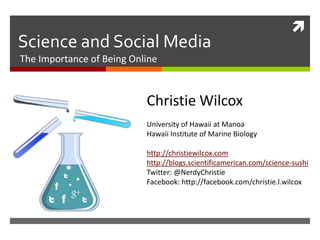 
Science and Social Media
The Importance of Being Online



                           Christie Wilcox
                           University of Hawaii at Manoa
                           Hawaii Institute of Marine Biology

                           http://christiewilcox.com
                           http://blogs.scientificamerican.com/science-sushi
                           Twitter: @NerdyChristie
                           Facebook: http://facebook.com/christie.l.wilcox
 