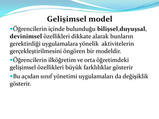 Gelişimsel model
Öğrencilerin içinde bulunduğu bilişsel,duyuşsal,
devinimsel özellikleri dikkate alarak bunların
gerektirdiği uygulamalara yönelik aktivitelerin
gerçekleştirilmesini öngören bir modeldir.
Öğrencilerin ilköğretim ve orta öğretimdeki
gelişimsel özellikleri büyük farklılıklar gösterir
Bu açıdan sınıf yönetimi uygulamaları da değişiklik
gösterir.
 