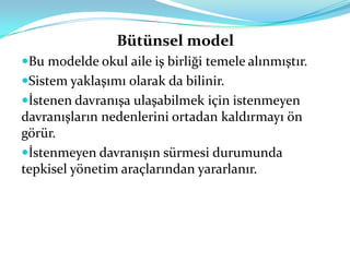 Bütünsel model
Bu modelde okul aile iş birliği temele alınmıştır.
Sistem yaklaşımı olarak da bilinir.
İstenen davranışa ulaşabilmek için istenmeyen
davranışların nedenlerini ortadan kaldırmayı ön
görür.
İstenmeyen davranışın sürmesi durumunda
tepkisel yönetim araçlarından yararlanır.
 