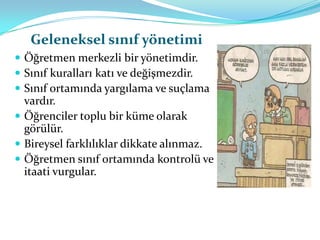 Geleneksel sınıf yönetimi
 Öğretmen merkezli bir yönetimdir.
 Sınıf kuralları katı ve değişmezdir.
 Sınıf ortamında yargılama ve suçlama
  vardır.
 Öğrenciler toplu bir küme olarak
  görülür.
 Bireysel farklılıklar dikkate alınmaz.
 Öğretmen sınıf ortamında kontrolü ve
  itaati vurgular.
 