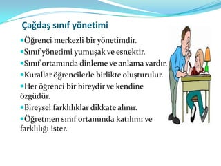 Çağdaş sınıf yönetimi
Öğrenci merkezli bir yönetimdir.
Sınıf yönetimi yumuşak ve esnektir.
Sınıf ortamında dinleme ve anlama vardır.
Kurallar öğrencilerle birlikte oluşturulur.
Her öğrenci bir bireydir ve kendine
özgüdür.
Bireysel farklılıklar dikkate alınır.
Öğretmen sınıf ortamında katılımı ve
farklılığı ister.
 
