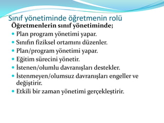 Sınıf yönetiminde öğretmenin rolü
Öğretmenlerin sınıf yönetiminde;
 Plan program yönetimi yapar.
 Sınıfın fiziksel ortamını düzenler.
 Plan/program yönetimi yapar.
 Eğitim sürecini yönetir.
 İstenen/olumlu davranışları destekler.
 İstenmeyen/olumsuz davranışları engeller ve
  değiştirir.
 Etkili bir zaman yönetimi gerçekleştirir.
 