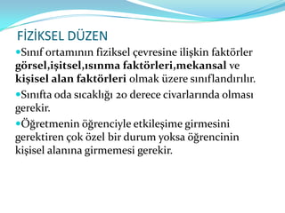 FİZİKSEL DÜZEN
Sınıf ortamının fiziksel çevresine ilişkin faktörler
görsel,işitsel,ısınma faktörleri,mekansal ve
kişisel alan faktörleri olmak üzere sınıflandırılır.
Sınıfta oda sıcaklığı 20 derece civarlarında olması
gerekir.
Öğretmenin öğrenciyle etkileşime girmesini
gerektiren çok özel bir durum yoksa öğrencinin
kişisel alanına girmemesi gerekir.
 