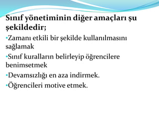 Sınıf yönetiminin diğer amaçları şu
şekildedir;
•Zamanı etkili bir şekilde kullanılmasını
sağlamak
•Sınıf kuralların belirleyip öğrencilere
benimsetmek
•Devamsızlığı en aza indirmek.
•Öğrencileri motive etmek.
 