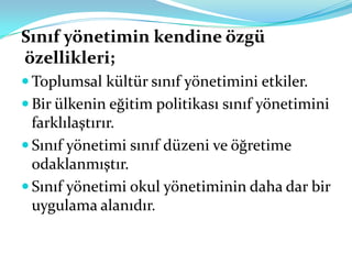 Sınıf yönetimin kendine özgü
özellikleri;
 Toplumsal kültür sınıf yönetimini etkiler.
 Bir ülkenin eğitim politikası sınıf yönetimini
  farklılaştırır.
 Sınıf yönetimi sınıf düzeni ve öğretime
  odaklanmıştır.
 Sınıf yönetimi okul yönetiminin daha dar bir
  uygulama alanıdır.
 