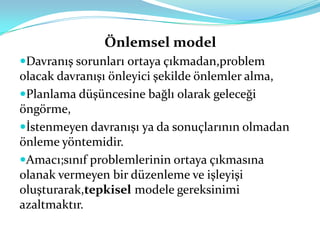 Önlemsel model
Davranış sorunları ortaya çıkmadan,problem
olacak davranışı önleyici şekilde önlemler alma,
Planlama düşüncesine bağlı olarak geleceği
öngörme,
İstenmeyen davranışı ya da sonuçlarının olmadan
önleme yöntemidir.
Amacı;sınıf problemlerinin ortaya çıkmasına
olanak vermeyen bir düzenleme ve işleyişi
oluşturarak,tepkisel modele gereksinimi
azaltmaktır.
 