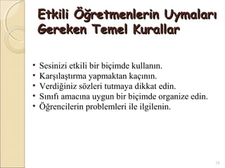 Etkili Öğretmenlerin Uymaları
    Gereken Temel Kurallar

•   Sesinizi etkili bir biçimde kullanın.
•   Karşılaştırma yapmaktan kaçının.
•   Verdiğiniz sözleri tutmaya dikkat edin.
•   Sınıfı amacına uygun bir biçimde organize edin.
•   Öğrencilerin problemleri ile ilgilenin.




                                                      15
 