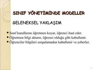 SINIF YÖNETİMİNDE MODELLER

    GELENEKSEL YAKLAŞIM

Sınıfkurallarını öğretmen koyar, öğrenci itaat eder.
Öğretmen bilgi aktarır, öğrenci olduğu gibi kabullenir.
Öğrenciler bilgileri sorgulamadan kabullenir ve ezberler.




                                                             16
 