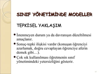 SINIF YÖNETİMİNDE MODELLER

 TEPKİSEL YAKLAŞIM

İstenmeyen   durum ya da davranışın düzeltilmesi
 amaçlanır.
Sonuç-tepki ilişkisi vardır (konuşan öğrenciyi
 azarlamak, doğru cevaplayan öğrenciye aferin
 demek gibi…).
Çok sık kullanılması öğretmenin sınıf
 yönetimindeki yetersizliğini gösterir.

                                                    17
 