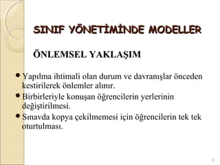 SINIF YÖNETİMİNDE MODELLER

    ÖNLEMSEL YAKLAŞIM

Yapılma ihtimali  olan durum ve davranışlar önceden
 kestirilerek önlemler alınır.
Birbirleriyle konuşan öğrencilerin yerlerinin
 değiştirilmesi.
Sınavda kopya çekilmemesi için öğrencilerin tek tek
 oturtulması.


                                                       18
 