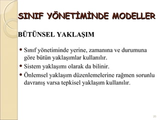 SINIF YÖNETİMİNDE MODELLER

BÜTÜNSEL YAKLAŞIM

• Sınıf yönetiminde yerine, zamanına ve durumuna
  göre bütün yaklaşımlar kullanılır.
• Sistem yaklaşımı olarak da bilinir.
• Önlemsel yaklaşım düzenlemelerine rağmen sorunlu
  davranış varsa tepkisel yaklaşım kullanılır.




                                                   20
 
