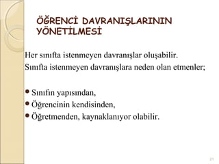 ÖĞRENCİ DAVRANIŞLARININ
   YÖNETİLMESİ

Her sınıfta istenmeyen davranışlar oluşabilir.
Sınıfta istenmeyen davranışlara neden olan etmenler;

Sınıfın
       yapısından,
Öğrencinin kendisinden,
Öğretmenden, kaynaklanıyor olabilir.




                                                       21
 