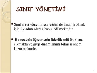 SINIF YÖNETİMİ

Sınıfın  iyi yönetilmesi, eğitimde başarılı olmak
 için ilk adım olarak kabul edilmektedir.

 Bu nedenle öğretmenin liderlik rolü ön plana
 çıkmakta ve grup dinamizmini bilmesi önem
 kazanmaktadır.




                                                     4
 