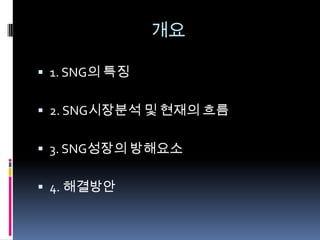 개요

 1. SNG의 특징


 2. SNG시장분석 및 현재의 흐름


 3. SNG성장의 방해요소


 4. 해결방안
 