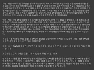 지연 : 저는 SNG의 인기요인을 분석해보았습니다. SNG의 주요한 특징으로는 쉬운 인터페이스를 들
수 있는데 이런 쉬운 인터페이스로 인해 젊은 층 간의 부분적인 교류가 아니라 폭넓은 계층간의 교류가
가능해졌다고 생각합니다. 실제 게임 이용자를 조사해본 결과 이용자의 1/3을 넘는 인원이 이전에 게임
을 해본 경험이 없다고 답했습니다. 이 결과는 SNG가 기존 게임 유저들을 넘어 다양한 사람들을 끌어
들이고 있다는 것을 수치로써 증명해주는 것입니다. 현재 SNG이용자 수는 분기마다 25%정도 증가하
고 있고 이 모든 상황을 보았을 때 SNG의 성장을 긍정적이라고 생각합니다.

인의 : 저는 국내 SNG시장에 대해 조사를 해보았습니다. 현재 국내 SNG은 3개의 회사를 중심으로 경
쟁 중에 있습니다. SK컴즈의 ‘네이트 앱스토어’, 다음커뮤니케이션의 ‘요즘’, 네이버의 ‘소셜앱스’가 이
것입니다. 국내 시장 규모는 30억원 규모로 해외시장에 비해 규모도 작고 관련업체수도 적은 편이었지
만 최근 페이스북의 ‘징가’의 큰 성공으로 국내 기업들의 SNG에 대한 관심이 높아지고 있습니다. 실제
로 ‘징가’의 성공 이후 한게임, 넥슨, CJ 등의 기업들이 SNG시장에 뛰어들게 되어 시장이 점차 확대되
었고 특히 CJ는 100억원의 투자계획을 발표하여 국내 투자자들의 SNG에 대한 관심을 모으고 있습니
다.

희주 : 저를 비롯한 모든 분들이 SNG의 전망을 긍정적으로 보시는 것 같은데 그럼 이런 SNG를
이용한 수익모델에는 어떤 것이 있을까요?

지예 : 저는 SNG 대표적인 수입원으로 광고수익, 타 싸이트 연동, 서비스 과금이 등이 있다고 생
각합니다.

희주 : 광고수익이라는 것을 자세히 말씀해 주실 수 있나요?

인의 : 제가 예를 들어 자세히 설명드리겠습니다. SNG를 활용한 광고방법은 여러가지가 있을 수
있겠지만 최근 주목받는 광고기법은 게임 배경 등을 이용한 간접광고 방식입니다. 예를 들어 네
이버 앱스토어에 출시된 게임인 ‘런어웨이’에서는 캐릭터가 움직이는 화면의 벽이나 바닥에 회사
의 로고나 상품을 등장시키는 해당 업체에게 광고료를 받고 있습니다.               12
 
