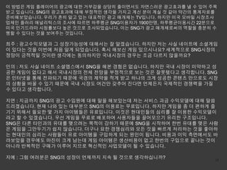 이 방법은 게임 플레이어의 광고에 대한 거부감을 상당히 줄이면서도 자연스러운 광고효과를 낼 수 있어 주목
받고 있습니다. SNG의 광고효과에 대해 부정적인 생각을 가지고 계신 분이 계실 것 같아 약간의 통계자료를
준비해보았습니다. 우리가 흔히 알고 있는 대표적인 광고 매개체는 TV입니다. 하지만 미국 모바일 시장조사
업체인 플러리 애널리틱스의 조사에 따르면 하루평균 SNG이용자가 1900만명, 하루평균이용시간 22분으로
미국 인기드라마 시청률보다 높은 것으로 조사되었습니다. 이는 SNG가 광고 매개체로써의 역할을 충분히 수
행할 수 있다는 것을 보여주는 것입니다.

희주 : 광고수익모델과 그 성장가능성에 대해서는 잘 알겠습니다. 하지만 저는 사실 네이트에 소셜게임
이 있다는 것을 이번에 처음 알게 되었습니다. 혹시 해보신 게임 있으시나요? 세계적으로 SNG시장의
정망이 긍적적일 것이란 생각에는 동의하지만 국내시장의 경우는 조금 다르지 않을까요?

인의 : 저도 사실 네이트 소셜앱스에서 SNG을 해본 경험은 없습니다. 하지만 국내 시장이 미약하고 성
공한 게임이 없다고 해서 국내시장의 전체 전망을 부정적으로 보는 것은 잘못됐다고 생각합니다. SNG
은 인터넷을 통해 전파되기 때문에 국경의 제약을 적게 받고 하나의 크게 성공한 콘텐츠 만으로도 시장
의 상황을 바꿀 수 있기 때문에 국내 시장도 여건만 갖추어 진다면 언제든지 국제적인 경쟁력을 가질
수 있다고 생각합니다.

지연 : 지금까지 SNG의 광고 수입원에 대해 말을 해보았는데 저는 서비스 과금 수익모델에 대해 말씀
드리겠습니다. 현재 나와 있는 대부분으 SNG의 이용료는 무료입니다. 하지만 게임을 좀 더 편하게 즐
기기 위해서 필요한 몇 가지 아이템들은 유료입니다. 이것은 현대인들의 심리를 잘 이용한 수익모델이
라고 할 수 있겠습니다. 우선 게임을 무료로 배포하여 사용자들을 끌어모으기 유리한 구조입니다.
SNG은 다른 타인과의 유대를 맺으려는 목적이 강하기 때문에 SNG을 시작하여 한번 유대를 맺은 사람
은 게임을 그만두기가 쉽지 않습니다. 더구나 묘한 경쟁심리와 모든 것을 빠르게 처리하는 것을 좋아하
는 현대인의 심리는 사람들이 유료 아이템을 구입하게 되는 원인이 됩니다. 비용과 이익 측면에서도 바
라보았을 경우에도 마진이 크게 남는데 게임 아이템은 생산비용이 없고 한번의 구입으로 끝나는 것이
아니라 반복적인 구매가 이루어 지므로 혁신적인 사업모델이 될 수 있습니다.

지예 : 그럼 여러분은 SNG의 성장이 언제까지 지속 될 것으로 생각하십니까?               13
 