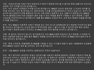 지연 : 지금의 IT산업 자체가 워낙 변화속도가 빠르기 때문에 단언 할 수 없지만 현재 상황으로 보아서는
상당한 기간 지속될 것으로 생각됩니다.
인의 : 저도 상당히 오랫동안 지속될 것으로 생각됩니다. SNG은 단순히 게임산업 그 이상의 의미를 갖
게 될 것이라는 것이 제 생각입니다. 현재 IT산업 구조를 모바일생태계라고 부르고 있습니다. 옷이나 책
심지어 음식산업까지 IT에 융합되어 하나의 시장 안에서 경쟁하고 있는 상황이기 때문입니다. SNG은
하나의 플랫폼으로써 이런 산업들의 끌어 모을 수 있는 역할을 충분히 수행할 수 있기 때문에 그 발전
가능성을 무궁무진하다고 생각합니다. 예를 들어 SNG과 쇼핑과 독서, 교육 등이 융합한 모델을 생각할
수 있을 것입니다.

희주 : 저도 SNG의 이용목적 자체가 게임에 있는 것이 아니라 관계형성에 있기 때문에 지속적으로 발전
될 것이라고 생각합니다. 단순한 흥미가 목적이라면 금방 그 열기가 식을 수 있지만 한번 맺은 관계는
끊기 어렵기 때문에 관계가 지속되는 한 SNG시장은 계속 발전할 것이라고 생각합니다.

지예 : 제 생각도 마찬가지 입니다. 대기업에서도 속속 SNG시장에 진입하고 있기 때문에 그 막대한 자
본과 기술력을 바탕으로 품질 좋은 SNG가 개발될 것이라 생각되고 이것이 곧 SNG시장의 발전으로 이
어질 것이라고 생각합니다.

지연 : 현재 스마트폰, 테블릿PC 등 SNG를 구동할 수 있는 기기들이 점점 더 많은 사람들에게 보급됨에
따라 SNG의 성장도 계속 될 것이라는 것이 제 생각입니다.

희주 : 그럼 SNG의 성장을 가로막는 장애요인은 무엇이 있을까요?

인의 : 제가 생각하는 대표적인 문제는 네트워크를 사용하기 때문에 발생하는 문제와 구동하기 위해 필
요한 높은 디바이스 성능을 들 수 있을 것 같습니다. 이 중에서도 네트워크 사용문제가 심각하다고 생각
합니다. 일단 사용자 측면에서는 일부 무제한 요금제를 이용하는 경우를 제외하면 요금 측면에서 부담
을 느낄 수 있습니다. 무제한 요금도 비용이 저렴한 것은 아니기 때문에 이에 대한 대책마련이 시급합니
다.                                                     14
 