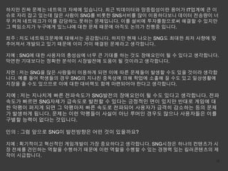 하지만 진짜 문제는 네트워크 자체에 있습니다. 최근 빅데이터와 망중립성이란 용어가 IT업계에 큰 이
슈로 자리 잡고 있는데 많은 사람이 SNG를 비롯한 SNS서비를 많이 이용하다보니 데이터 전송량이 너
무 커져 네트워크가 이를 감당하느 못하는 문제입니다. 이를 설비에 투자를함으로써 해결할 수 있지만
그 책임소지가 누구에게 있느냐에 대한 문제 때문에 아직도 논의가 진행중 입니다.

희주 : 저도 네트워크문제에 대해서는 공감합니다. 하지만 현재 나오는 SNG도 최대한 최저 사향에 맞
추어져서 개발되고 있기 때문에 이미 거이 해결된 문제라고 생각합니다.

지예 : SNG에 대한 사용자의 충성심에 너무 큰 기대를 하는 것도 장애요인이 될 수 있다고 생각합니다.
막연한 기대보다는 정확한 분석이 시장발전에 도움이 될 것이라고 생각합니다.

지연 : 저는 SNG을 많은 사람들이 이용하게 되면 이에 따른 문제들이 발생할 수도 있을 것이라 생각합
니다. 예를 들어 학생들의 경우 SNG의 지나친 중독성에 의해 학업에 소홀해 질 수도 있고 일상생활에
지장을 줄 수도 있으므로 이에 대한 대비책도 함께 마련되어야 한다고 생각합니다.

지예 : 저는 지나치게 빠른 전파속도가 SNG발전의 장애요인이 될 수도 있다고 생각합니다. 전파
속도가 빠르면 SNG자체가 급속도로 발전할 수 있다는 긍정적인 면이 있지만 반대로 게임에 대
한 악평이 퍼지게 되면 그 악평마저 빠른 속도로 전파되어 사용자가 급격히 감소하는 등의 문제
가 발생하게 됩니다. 문제는 이런 악평들이 사실이 아닌 루머인 경우도 많으나 사용자들은 이를
구별할 능력이 없다는 것입니다.

인의 : 그럼 앞으로 SNG이 발전방향은 어떤 것이 있을까요?

지예 : 획기적이고 혁신적인 게임개발이 가장 중요하다고 생각합니다. SNG시장은 하나의 컨텐츠가 시
장 전체를 견인하는 역할을 수행하기 때문에 이런 역할을 수행할 수 있는 경쟁력 있는 킬러콘텐츠의 제
작이 시급합니다.
                                                         15
 