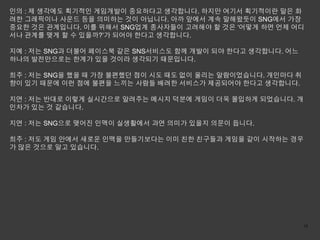 인의 : 제 생각에도 획기적인 게임개발이 중요하다고 생각합니다. 하지만 여기서 획기적이란 말은 화
려한 그레픽이나 사운드 등을 의미하는 것이 아닙니다. 아까 앞에서 계속 말해왔듯이 SNG에서 가장
중요한 것은 관계입니다. 이를 위해서 SNG업계 종사자들이 고려해야 할 것은 ‘어떻게 하면 언제 어디
서나 관계를 맺게 할 수 있을까?’가 되어야 한다고 생각합니다.

지예 : 저는 SNG과 더불어 페이스북 같은 SNS서비스도 함께 개발이 되야 한다고 생각합니다. 어느
하나의 발전만으로는 한계가 있을 것이라 생각되기 때문입니다.

희주 : 저는 SNG을 했을 때 가장 불편했던 점이 시도 때도 없이 울리는 알람이었습니다. 개인마다 취
향이 있기 때문에 이런 점에 불편을 느끼는 사람들 배려한 서비스가 제공되어야 한다고 생각합니다.

지연 : 저는 반대로 이렇게 실시간으로 알려주는 메시지 덕분에 게임이 더욱 몰입하게 되었습니다. 개
인차가 있는 것 같습니다.

지연 : 저는 SNG으로 맺어진 인맥이 실생활에서 과연 의미가 있을지 의문이 듭니다.

희주 : 저도 게임 안에서 새로운 인맥을 만들기보다는 이미 친한 친구들과 게임을 같이 시작하는 경우
가 많은 것으로 알고 있습니다.




                                                            16
 