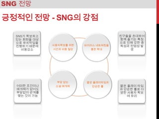 SNG 전망

긍정적인 전망 - SNG의 강점


         사용자확보를 위한   바이러스 네트워킹을
         시간과 비용 절감      통한 확대




          부담 없는       짧은 플레이타임과
          소셜 매개체        단순한 룰
 