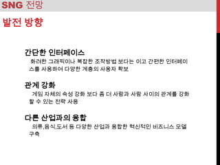 SNG 전망
발전 방향

   간단한 인터페이스
   화려한 그래픽이나 복잡한 조작방법 보다는 이고 간편한 인터페이
   스를 사용하여 다양한 계층의 사용자 확보


   관계 강화
    게임 자체의 속성 강화 보다 좀 더 사람과 사람 사이의 관계를 강화
   할 수 있는 전략 사용


   다른 산업과의 융합
    의류,음식,도서 등 다양한 산업과 융합한 혁신적인 비즈니스 모델
   구축
 