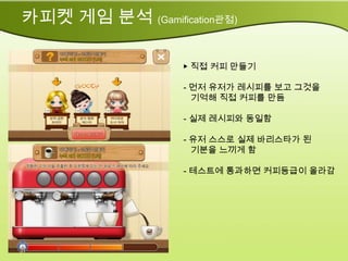 카피켓 게임 분석 (Gamification관점)

                   ▶ 직접 커피 만들기

                   - 먼저 유저가 레시피를 보고 그것을
                     기억해 직접 커피를 만듬

                   - 실제 레시피와 동일함

                   - 유저 스스로 실제 바리스타가 된
                     기분을 느끼게 함

                   - 테스트에 통과하면 커피등급이 올라감
 