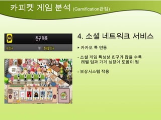 카피켓 게임 분석 (Gamification관점)


                 4. 소셜 네트워크 서비스
                 ▶ 카카오 톡 연동

                 - 소셜 게임 특성상 친구가 많을 수록
                   레벨 업과 가게 성장에 도움이 됨

                 - 보상시스템 적용
 