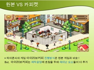 원본 VS 카피켓




▶ 타이쿤사의 게임 아이러브커피 진행방식은 원본 게임과 비슷 !
But, 아이러브커피는 제작공정에 초점을 두며 재미난 요소들이 더 추가
 