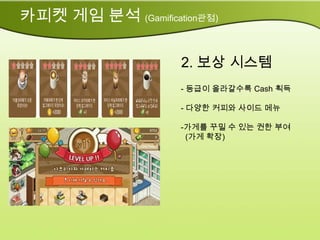 카피켓 게임 분석 (Gamification관점)

                     2. 보상 시스템
                     - 등급이 올라갈수록 Cash 획득

                     - 다양한 커피와 사이드 메뉴

                     -가게를 꾸밀 수 있는 권한 부여
                      (가게 확장)
 
