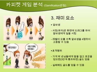 카피켓 게임 분석 (Gamification관점)

                   3. 재미 요소
                   ▶ 알바생

                   - 사장(유저)은 화면에 드래그를 하여
                     알바생에게 일을 시킴

                   - 레벨이 오를 수록 알바생을 4명까지
                     고용할 수 있음


                   ▶호객행위

                   - 가게 밖 손님들에게 말을 걸고 호감을
                     얻으면(3단계 통과하면) 골드 얻음

                   - 실패해도 골드를 얻을 수 있음
 