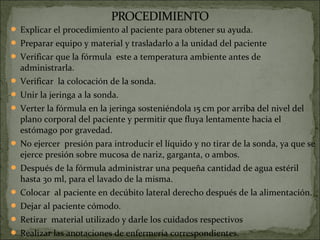  Explicar el procedimiento al paciente para obtener su ayuda.
 Preparar equipo y material y trasladarlo a la unidad del paciente
 Verificar que la fórmula este a temperatura ambiente antes de
  administrarla.
 Verificar la colocación de la sonda.
 Unir la jeringa a la sonda.
 Verter la fórmula en la jeringa sosteniéndola 15 cm por arriba del nivel del
  plano corporal del paciente y permitir que fluya lentamente hacia el
  estómago por gravedad.
 No ejercer presión para introducir el líquido y no tirar de la sonda, ya que se
  ejerce presión sobre mucosa de nariz, garganta, o ambos.
 Después de la fórmula administrar una pequeña cantidad de agua estéril
  hasta 30 ml, para el lavado de la misma.
 Colocar al paciente en decúbito lateral derecho después de la alimentación.
 Dejar al paciente cómodo.
 Retirar material utilizado y darle los cuidados respectivos
 Realizar las anotaciones de enfermería correspondientes.
 