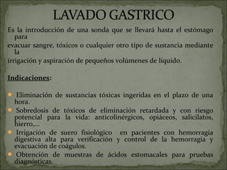 Es la introducción de una sonda que se llevará hasta el estómago
   para
evacuar sangre, tóxicos o cualquier otro tipo de sustancia mediante
   la
irrigación y aspiración de pequeños volúmenes de líquido.

Indicaciones:

 Eliminación de sustancias tóxicas ingeridas en el plazo de una
 hora.
 Sobredosis de tóxicos de eliminación retardada y con riesgo
 potencial para la vida: anticolinérgicos, opiáceos, salicilatos,
 hierro,...
 Irrigación de suero fisiológico en pacientes con hemorragia
 digestiva alta para verificación y control de la hemorragia y
 evacuación de coágulos.
 Obtención de muestras de ácidos estomacales para pruebas
 diagnósticas.
 