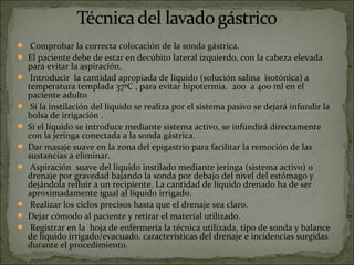   Comprobar la correcta colocación de la sonda gástrica. 
 El paciente debe de estar en decúbito lateral izquierdo, con la cabeza elevada 
    para evitar la aspiración.
    Introducir  la cantidad apropiada de líquido (solución salina  isotónica) a 
    temperatura templada 37ºC , para evitar hipotermia.  200  a 400 ml en el 
    paciente adulto 
    Si la instilación del líquido se realiza por el sistema pasivo se dejará infundir la 
    bolsa de irrigación . 
   Si el líquido se introduce mediante sistema activo, se infundirá directamente 
    con la jeringa conectada a la sonda gástrica. 
   Dar masaje suave en la zona del epigastrio para facilitar la remoción de las 
    sustancias a eliminar. 
    Aspiración  suave del líquido instilado mediante jeringa (sistema activo) o 
    drenaje por gravedad bajando la sonda por debajo del nivel del estómago y 
    dejándola refluir a un recipiente. La cantidad de líquido drenado ha de ser 
    aproximadamente igual al líquido irrigado. 
    Realizar los ciclos precisos hasta que el drenaje sea claro. 
   Dejar cómodo al paciente y retirar el material utilizado.
    Registrar en la  hoja de enfermería la técnica utilizada, tipo de sonda y balance 
    de líquido irrigado/evacuado, características del drenaje e incidencias surgidas 
    durante el procedimiento. 
 