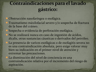  Obstrucción nasofaríngea o esofágica. 
 Traumatismo máxilofacial severo y/o sospecha de fractura 
  de la base del cráneo. 
 Sospecha o evidencia de perforación esofágica. 
 No se realizará nunca en caso de ingestión de ácidos, 
  álcalis, otras sustancias cáusticas o derivados del petróleo. 
 La presencia de varices esofágicas o de esofagitis severa no 
  es una contraindicación absoluta, pero exige valorar muy 
  bien su indicación en el primer nivel de atención y 
  extremar las precauciones. 
 La disminución del nivel de conciencia es una 
  contraindicación relativa por el incremento del riesgo de 
  aspiración. 
 