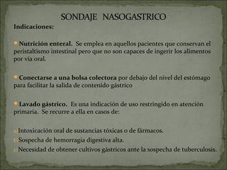Indicaciones:

Nutrición enteral. Se emplea en aquellos pacientes que conservan el
peristaltismo intestinal pero que no son capaces de ingerir los alimentos
por vía oral.

Conectarse a una bolsa colectora por debajo del nivel del estómago
para facilitar la salida de contenido gástrico

Lavado gástrico. Es una indicación de uso restringido en atención
primaria. Se recurre a ella en casos de:


a)Intoxicación oral de sustancias tóxicas o de fármacos.
b)Sospecha de hemorragia digestiva alta.
c)Necesidad de obtener cultivos gástricos ante la sospecha de tuberculosis.
 