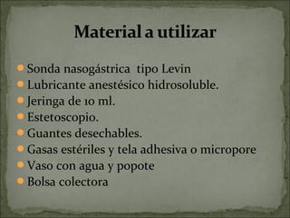 Sonda nasogástrica tipo Levin
Lubricante anestésico hidrosoluble.
Jeringa de 10 ml.
Estetoscopio.
Guantes desechables.
Gasas estériles y tela adhesiva o micropore
Vaso con agua y popote
Bolsa colectora
 