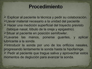  Explicar al paciente la técnica y pedir su colaboración.
Llevar material necesario a la unidad del paciente
 Hacer una medición superficial del trayecto previsto
  (tabique nasal, lóbulo de la oreja y epigastrio).
Situar al paciente en posición semifowler.
Lavarse las manos, ponerse guantes, y aplicar
lubricante a la sonda.
Introducir la sonda por uno de los orificios nasales,
progresando lentamente la sonda hasta la hipofaringe.
 Pedir al paciente que trague saliva y aprovechar estos
momentos de deglución para avanzar la sonda.
 