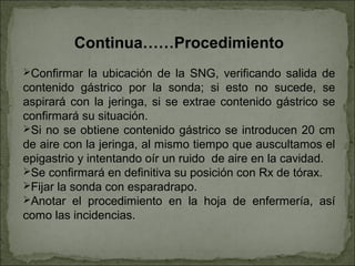 Continua……Procedimiento
Confirmar la ubicación de la SNG, verificando salida de
contenido gástrico por la sonda; si esto no sucede, se
aspirará con la jeringa, si se extrae contenido gástrico se
confirmará su situación.
Si no se obtiene contenido gástrico se introducen 20 cm
de aire con la jeringa, al mismo tiempo que auscultamos el
epigastrio y intentando oír un ruido de aire en la cavidad.
Se confirmará en definitiva su posición con Rx de tórax.
Fijar la sonda con esparadrapo.
Anotar el procedimiento en la hoja de enfermería, así
como las incidencias.
 